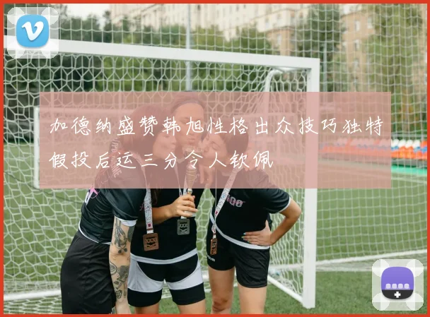 加德纳盛赞韩旭性格出众技巧独特假投后运三分令人钦佩