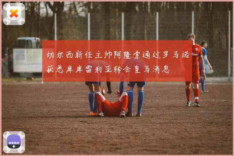 切尔西新任主帅阿隆索通过罗马诺获悉库库雷利亚转会皇马消息