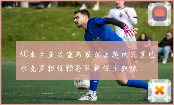 AC米兰正式宣布塞尔吉奥纳瓦罗巴尔克罗担任预备队新任主教练