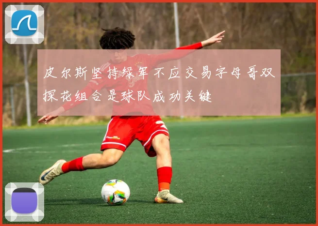 皮尔斯坚持绿军不应交易字母哥双探花组合是球队成功关键
