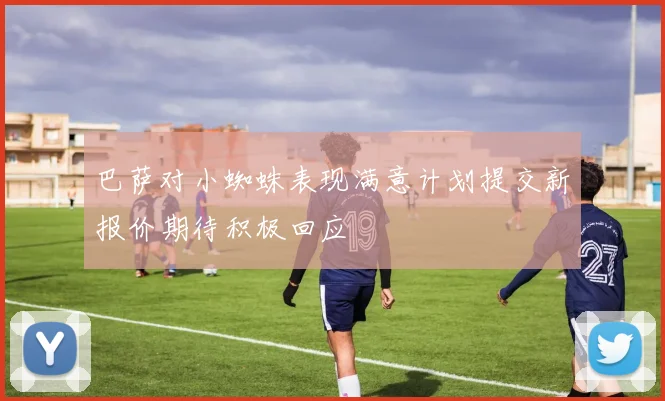 巴萨对小蜘蛛表现满意计划提交新报价期待积极回应