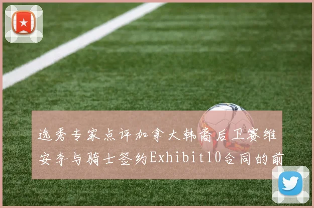 选秀专家点评加拿大韩裔后卫赛维安李与骑士签约Exhibit10合同的前景分析