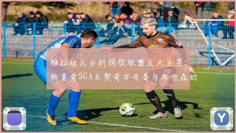 维拉纽瓦分析现役联盟五大巨星：约基奇SGA东契奇字母哥与布伦森的表现与影响