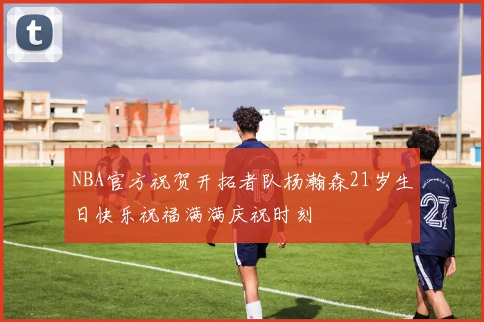 NBA官方祝贺开拓者队杨瀚森21岁生日快乐祝福满满庆祝时刻