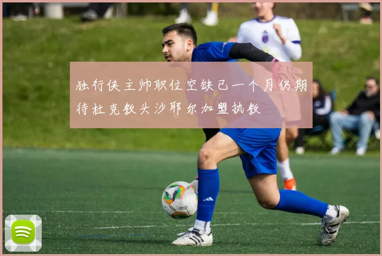 独行侠主帅职位空缺已一个月仍期待杜克教头沙耶尔加盟执教
